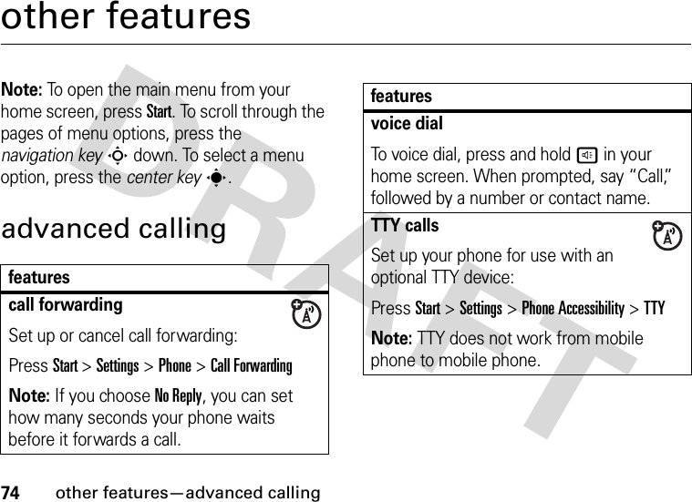 74other features—advanced callingother featuresNote: To open the main menu from your home screen, press Start. To scroll through the pages of menu options, press the navigation keyS down. To select a menu option, press the center keys.advanced callingfeaturescall forwardingSet up or cancel call forwarding:Press Start &gt;Settings &gt;Phone &gt;Call ForwardingNote: If you choose No Reply, you can set how many seconds your phone waits before it forwards a call.voice dialTo voice dial, press and hold h in your home screen. When prompted, say “Call,” followed by a number or contact name.TTY callsSet up your phone for use with an optional TTY device:Press Start &gt;Settings &gt;Phone Accessibility &gt;TTYNote: TTY does not work from mobile phone to mobile phone.features