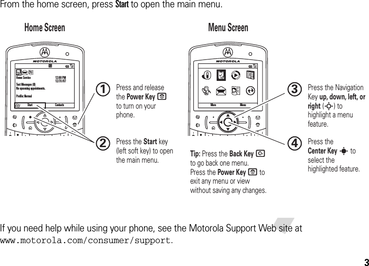 3From the home screen, press Start to open the main menu.If you need help while using your phone, see the Motorola Support Web site at www.motorola.com/consumer/support.StartHome ServiceText Messages (0)No upcoming appointments.Profile: Normal12:00 PM12/31/07More MenuContactsHome Screen Menu Screen Press and release the Power Key O  to turn on your phone.1Press the Start key (left soft key) to open the main menu.2Press the Navigation Key up, down, left, or right (S) to highlight a menu feature.3Press the Center Key s to select the highlighted feature.4Tip: Press the Back Key D to go back one menu. Press the Power Key O to exit any menu or view without saving any changes.