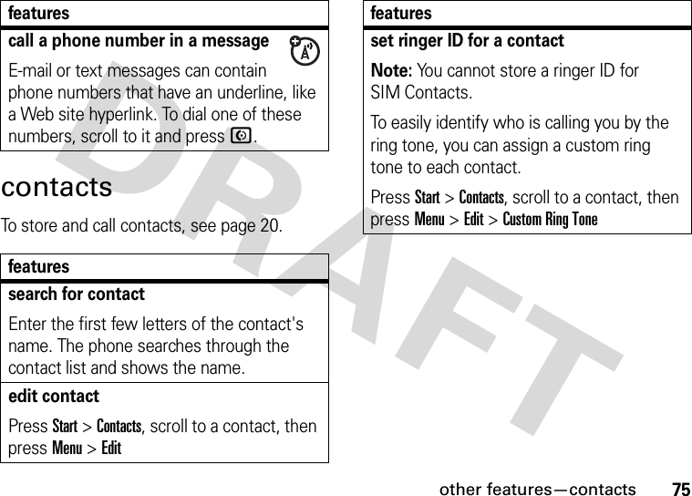 other features—contacts75contactsTo store and call contacts, see page 20.call a phone number in a messageE-mail or text messages can contain phone numbers that have an underline, like a Web site hyperlink. To dial one of these numbers, scroll to it and pressN.featuressearch for contactEnter the first few letters of the contact&apos;s name. The phone searches through the contact list and shows the name.edit contactPress Start &gt;Contacts, scroll to a contact, then press Menu &gt;Editfeaturesset ringer ID for a contactNote: You cannot store a ringer ID for SIM Contacts.To easily identify who is calling you by the ring tone, you can assign a custom ring tone to each contact. Press Start &gt;Contacts, scroll to a contact, then press Menu &gt;Edit &gt;Custom Ring Tonefeatures