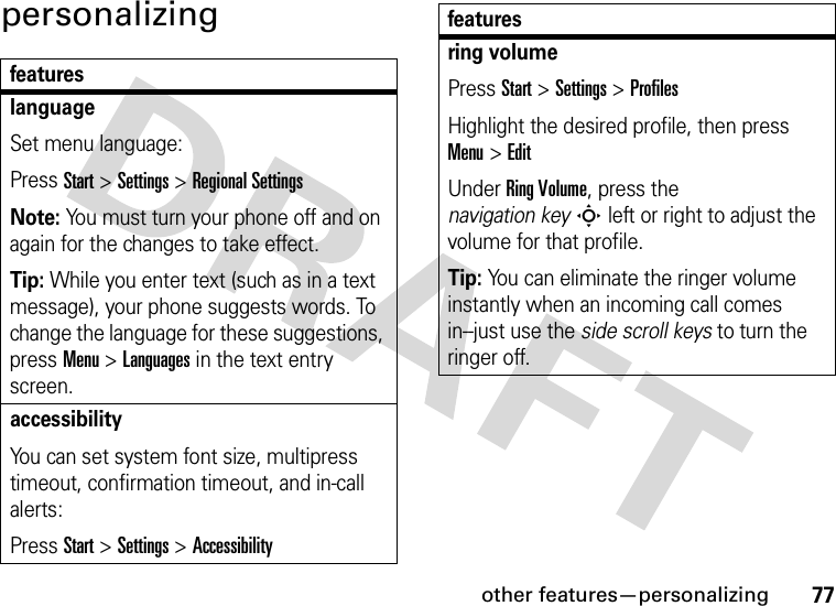 other features—personalizing77personalizingfeatureslanguageSet menu language:Press Start &gt;Settings &gt;Regional SettingsNote: You must turn your phone off and on again for the changes to take effect.Tip: While you enter text (such as in a text message), your phone suggests words. To change the language for these suggestions, pressMenu &gt;Languages in the text entry screen.accessibilityYou can set system font size, multipress timeout, confirmation timeout, and in-call alerts:Press Start &gt;Settings &gt;Accessibilityring volumePress Start &gt;Settings &gt;ProfilesHighlight the desired profile, then press Menu&gt;EditUnder Ring Volume, press the navigation keyS left or right to adjust the volume for that profile.Tip: You can eliminate the ringer volume instantly when an incoming call comes in--just use the side scroll keys to turn the ringer off. features