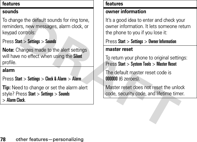 78other features—personalizingsoundsTo change the default sounds for ring tone, reminders, new messages, alarm clock, or keypad controls:Press Start &gt;Settings &gt;SoundsNote: Changes made to the alert settings will have no effect when using the Silent profile.alarmPress Start &gt;Settings &gt;Clock &amp; Alarm &gt;AlarmTip: Need to change or set the alarm alert style? PressStart&gt;Settings &gt;Sounds &gt;Alarm Clock.featuresowner informationIt’s a good idea to enter and check your owner information. It lets someone return the phone to you if you lose it:Press Start &gt;Settings &gt;Owner Informationmaster resetTo return your phone to original settings: Press Start &gt;System Tools &gt;Master ResetThe default master reset code is 000000(6 zeroes).Master reset does not reset the unlock code, security code, and lifetime timer.features