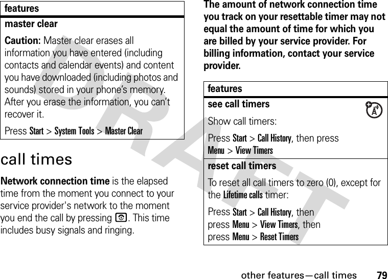 other features—call times79call timesNetwork connection time is the elapsed time from the moment you connect to your service provider&apos;s network to the moment you end the call by pressingO. This time includes busy signals and ringing.The amount of network connection time you track on your resettable timer may not equal the amount of time for which you are billed by your service provider. For billing information, contact your service provider.master clearCaution: Master clear erases all information you have entered (including contacts and calendar events) and content you have downloaded (including photos and sounds) stored in your phone’s memory. After you erase the information, you can’t recover it.Press Start &gt;System Tools &gt;Master Clearfeaturesfeaturessee call timersShow call timers:Press Start &gt;Call History, then press  Menu&gt;View Timersreset call timersTo reset all call timers to zero (0), except for the Lifetime calls timer:Press Start &gt;Call History, then pressMenu&gt;View Timers, then pressMenu&gt;Reset Timers