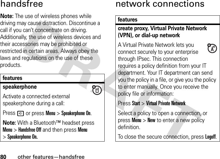 80other features—handsfreehandsfreeNote: The use of wireless phones while driving may cause distraction. Discontinue a call if you can’t concentrate on driving. Additionally, the use of wireless devices and their accessories may be prohibited or restricted in certain areas. Always obey the laws and regulations on the use of these products.network connectionsfeaturesspeakerphoneActivate a connected external speakerphone during a call:Pressh or press Menu &gt;Speakerphone On.Note: With a Bluetooth™ headset press Menu &gt;Handsfree Off and then press Menu &gt;Speakerphone On.featurescreate proxy, Virtual Private Network (VPN), or dial-up network A Virtual Private Network lets you connect securely to your enterprise through IPsec. This connection requires a policy definition from your IT department. Your IT department can send you the policy in a file, or give you the policy to enter manually. Once you receive the policy file or information:Press Start &gt;Virtual Private NetworkSelect a policy to open a connection, or press Menu &gt;New to enter a new policy definition.To close the secure connection, pressLogoff.