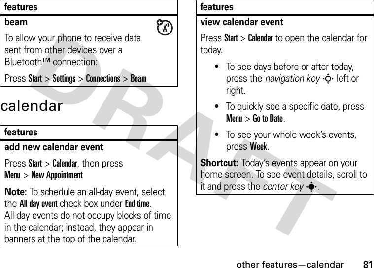 other features—calendar81calendarbeamTo allow your phone to receive data sent from other devices over a Bluetooth™ connection:Press Start&gt;Settings &gt;Connections &gt;Beamfeaturesadd new calendar event Press Start &gt;Calendar, then press Menu&gt;New AppointmentNote: To schedule an all-day event, select the All day event check box under End time. All-day events do not occupy blocks of time in the calendar; instead, they appear in banners at the top of the calendar.featuresview calendar eventPress Start &gt;Calendar to open the calendar for today.•To see days before or after today, press the navigation keyS left or right.•To quickly see a specific date, press Menu&gt;Go to Date.•To see your whole week’s events, pressWeek.Shortcut: Today’s events appear on your home screen. To see event details, scroll to it and press the center keys.features