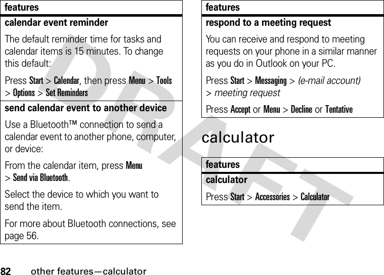 82other features—calculatorcalculatorcalendar event reminder The default reminder time for tasks and calendar items is 15 minutes. To change this default:Press Start &gt;Calendar, then press Menu&gt;Tools &gt;Options &gt;Set Reminderssend calendar event to another deviceUse a Bluetooth™ connection to send a calendar event to another phone, computer, or device:From the calendar item, press Menu &gt;Send via Bluetooth.Select the device to which you want to send the item.For more about Bluetooth connections, see page 56.featuresrespond to a meeting request You can receive and respond to meeting requests on your phone in a similar manner as you do in Outlook on your PC.Press Start &gt;Messaging &gt; (e-mail account) &gt;meeting requestPress Accept or Menu &gt;Declineor TentativefeaturescalculatorPress Start &gt;Accessories &gt;Calculatorfeatures