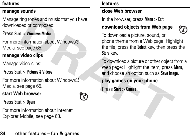 84other features—fun &amp; gamesmanage soundsManage ring tones and music that you have downloaded or composed:Press Start &gt;Windows MediaFor more information about Windows® Media, see page 65.manage video clipsManage video clips:Press Start &gt;Pictures &amp; VideosFor more information about Windows® Media, see page 65.start Web browserPress Start &gt;OperaFor more information about Internet Explorer Mobile, see page 68.featuresclose Web browserIn the browser, press Menu &gt;Exitdownload objects from Web page To download a picture, sound, or phone theme from a Web page: Highlight the file, press the Selectkey, then press the Storekey.To download a picture or other object from a Web page: Highlight the item, press Menu, and choose an option such as Save image.play games on your phonePress Start &gt;Gamesfeatures