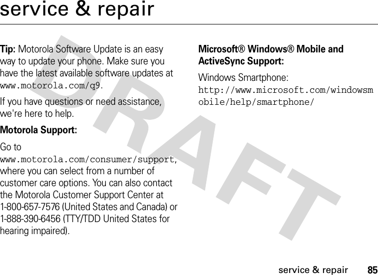 85service &amp; repairservice &amp; repairTip: Motorola Software Update is an easy way to update your phone. Make sure you have the latest available software updates at www.motorola.com/q9.If you have questions or need assistance, we&apos;re here to help.Motorola Support:Go to www.motorola.com/consumer/support, where you can select from a number of customer care options. You can also contact the Motorola Customer Support Center at 1-800-657-7576 (United States and Canada) or 1-888-390-6456 (TTY/TDD United States for hearing impaired).Microsoft® Windows® Mobile and ActiveSync Support:Windows Smartphone: http://www.microsoft.com/windowsmobile/help/smartphone/