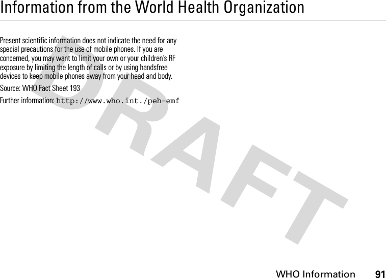 WHO Information91Information from the World Health OrganizationWHO Inf ormati onPresent scientific information does not indicate the need for any special precautions for the use of mobile phones. If you are concerned, you may want to limit your own or your children’s RF exposure by limiting the length of calls or by using handsfree devices to keep mobile phones away from your head and body. Source: WHO Fact Sheet 193 Further information: http://www.who.int./peh-emf