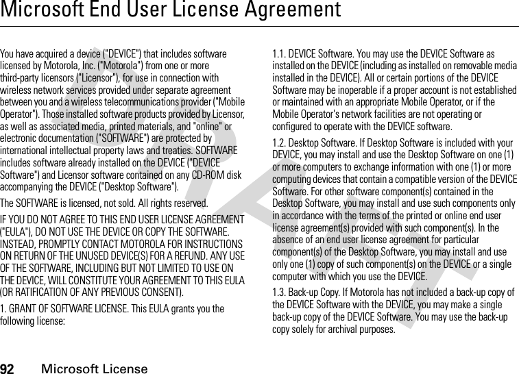 92Microsoft LicenseMicrosoft End User License AgreementMicrosoft Licens eYou have acquired a device (&quot;DEVICE&quot;) that includes software licensed by Motorola, Inc. (&quot;Motorola&quot;) from one or more third-party licensors (&quot;Licensor&quot;), for use in connection with wireless network services provided under separate agreement between you and a wireless telecommunications provider (&quot;Mobile Operator&quot;). Those installed software products provided by Licensor, as well as associated media, printed materials, and &quot;online&quot; or electronic documentation (&quot;SOFTWARE&quot;) are protected by international intellectual property laws and treaties. SOFTWARE includes software already installed on the DEVICE (&quot;DEVICE Software&quot;) and Licensor software contained on any CD-ROM disk accompanying the DEVICE (&quot;Desktop Software&quot;).The SOFTWARE is licensed, not sold. All rights reserved.IF YOU DO NOT AGREE TO THIS END USER LICENSE AGREEMENT (&quot;EULA&quot;), DO NOT USE THE DEVICE OR COPY THE SOFTWARE. INSTEAD, PROMPTLY CONTACT MOTOROLA FOR INSTRUCTIONS ON RETURN OF THE UNUSED DEVICE(S) FOR A REFUND. ANY USE OF THE SOFTWARE, INCLUDING BUT NOT LIMITED TO USE ON THE DEVICE, WILL CONSTITUTE YOUR AGREEMENT TO THIS EULA (OR RATIFICATION OF ANY PREVIOUS CONSENT).1. GRANT OF SOFTWARE LICENSE. This EULA grants you the following license:1.1. DEVICE Software. You may use the DEVICE Software as installed on the DEVICE (including as installed on removable media installed in the DEVICE). All or certain portions of the DEVICE Software may be inoperable if a proper account is not established or maintained with an appropriate Mobile Operator, or if the Mobile Operator&apos;s network facilities are not operating or configured to operate with the DEVICE software.1.2. Desktop Software. If Desktop Software is included with your DEVICE, you may install and use the Desktop Software on one (1) or more computers to exchange information with one (1) or more computing devices that contain a compatible version of the DEVICE Software. For other software component(s) contained in the Desktop Software, you may install and use such components only in accordance with the terms of the printed or online end user license agreement(s) provided with such component(s). In the absence of an end user license agreement for particular component(s) of the Desktop Software, you may install and use only one (1) copy of such component(s) on the DEVICE or a single computer with which you use the DEVICE.1.3. Back-up Copy. If Motorola has not included a back-up copy of the DEVICE Software with the DEVICE, you may make a single back-up copy of the DEVICE Software. You may use the back-up copy solely for archival purposes.