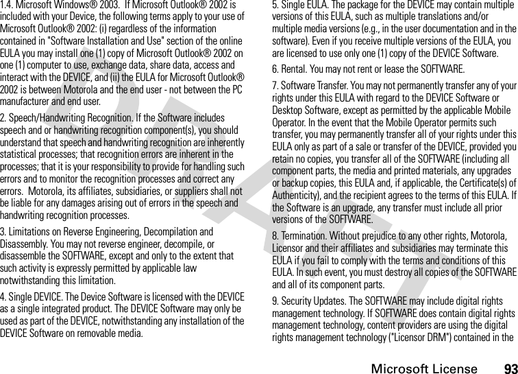 Microsoft License931.4. Microsoft Windows® 2003.  If Microsoft Outlook® 2002 is included with your Device, the following terms apply to your use of Microsoft Outlook® 2002: (i) regardless of the information contained in &quot;Software Installation and Use&quot; section of the online EULA you may install one (1) copy of Microsoft Outlook® 2002 on one (1) computer to use, exchange data, share data, access and interact with the DEVICE, and (ii) the EULA for Microsoft Outlook® 2002 is between Motorola and the end user - not between the PC manufacturer and end user.2. Speech/Handwriting Recognition. If the Software includes speech and or handwriting recognition component(s), you should understand that speech and handwriting recognition are inherently statistical processes; that recognition errors are inherent in the processes; that it is your responsibility to provide for handling such errors and to monitor the recognition processes and correct any errors.  Motorola, its affiliates, subsidiaries, or suppliers shall not be liable for any damages arising out of errors in the speech and handwriting recognition processes.3. Limitations on Reverse Engineering, Decompilation and Disassembly. You may not reverse engineer, decompile, or disassemble the SOFTWARE, except and only to the extent that such activity is expressly permitted by applicable law notwithstanding this limitation.4. Single DEVICE. The Device Software is licensed with the DEVICE as a single integrated product. The DEVICE Software may only be used as part of the DEVICE, notwithstanding any installation of the DEVICE Software on removable media.5. Single EULA. The package for the DEVICE may contain multiple versions of this EULA, such as multiple translations and/or multiple media versions (e.g., in the user documentation and in the software). Even if you receive multiple versions of the EULA, you are licensed to use only one (1) copy of the DEVICE Software.6. Rental. You may not rent or lease the SOFTWARE.7. Software Transfer. You may not permanently transfer any of your rights under this EULA with regard to the DEVICE Software or Desktop Software, except as permitted by the applicable Mobile Operator. In the event that the Mobile Operator permits such transfer, you may permanently transfer all of your rights under this EULA only as part of a sale or transfer of the DEVICE, provided you retain no copies, you transfer all of the SOFTWARE (including all component parts, the media and printed materials, any upgrades or backup copies, this EULA and, if applicable, the Certificate(s) of Authenticity), and the recipient agrees to the terms of this EULA. If the Software is an upgrade, any transfer must include all prior versions of the SOFTWARE.8. Termination. Without prejudice to any other rights, Motorola, Licensor and their affiliates and subsidiaries may terminate this EULA if you fail to comply with the terms and conditions of this EULA. In such event, you must destroy all copies of the SOFTWARE and all of its component parts.9. Security Updates. The SOFTWARE may include digital rights management technology. If SOFTWARE does contain digital rights management technology, content providers are using the digital rights management technology (&quot;Licensor DRM&quot;) contained in the 