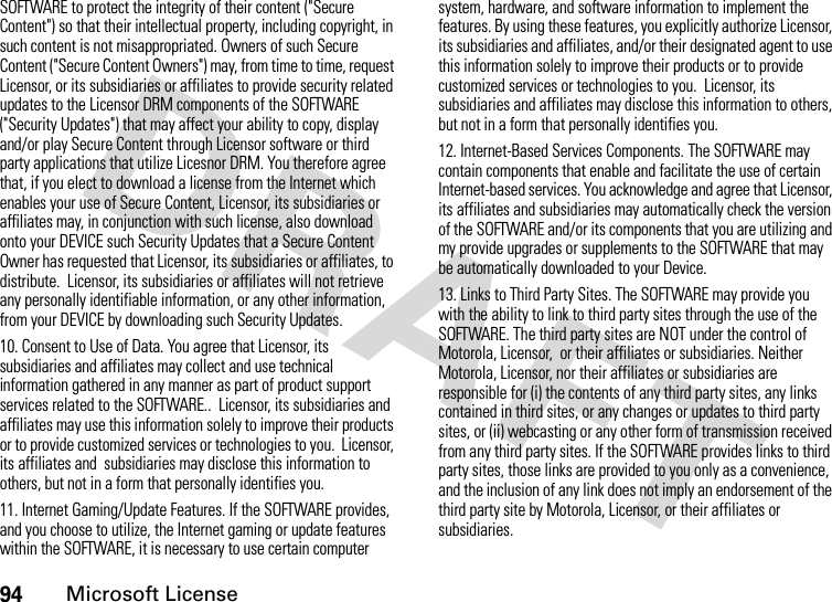 94Microsoft LicenseSOFTWARE to protect the integrity of their content (&quot;Secure Content&quot;) so that their intellectual property, including copyright, in such content is not misappropriated. Owners of such Secure Content (&quot;Secure Content Owners&quot;) may, from time to time, request Licensor, or its subsidiaries or affiliates to provide security related updates to the Licensor DRM components of the SOFTWARE (&quot;Security Updates&quot;) that may affect your ability to copy, display and/or play Secure Content through Licensor software or third party applications that utilize Licesnor DRM. You therefore agree that, if you elect to download a license from the Internet which enables your use of Secure Content, Licensor, its subsidiaries or affiliates may, in conjunction with such license, also download onto your DEVICE such Security Updates that a Secure Content Owner has requested that Licensor, its subsidiaries or affiliates, to distribute.  Licensor, its subsidiaries or affiliates will not retrieve any personally identifiable information, or any other information, from your DEVICE by downloading such Security Updates.10. Consent to Use of Data. You agree that Licensor, its subsidiaries and affiliates may collect and use technical information gathered in any manner as part of product support services related to the SOFTWARE..  Licensor, its subsidiaries and affiliates may use this information solely to improve their products or to provide customized services or technologies to you.  Licensor, its affiliates and  subsidiaries may disclose this information to others, but not in a form that personally identifies you.11. Internet Gaming/Update Features. If the SOFTWARE provides, and you choose to utilize, the Internet gaming or update features within the SOFTWARE, it is necessary to use certain computer system, hardware, and software information to implement the features. By using these features, you explicitly authorize Licensor, its subsidiaries and affiliates, and/or their designated agent to use this information solely to improve their products or to provide customized services or technologies to you.  Licensor, its subsidiaries and affiliates may disclose this information to others, but not in a form that personally identifies you.12. Internet-Based Services Components. The SOFTWARE may contain components that enable and facilitate the use of certain Internet-based services. You acknowledge and agree that Licensor, its affiliates and subsidiaries may automatically check the version of the SOFTWARE and/or its components that you are utilizing and my provide upgrades or supplements to the SOFTWARE that may be automatically downloaded to your Device.13. Links to Third Party Sites. The SOFTWARE may provide you with the ability to link to third party sites through the use of the SOFTWARE. The third party sites are NOT under the control of Motorola, Licensor,  or their affiliates or subsidiaries. Neither Motorola, Licensor, nor their affiliates or subsidiaries are responsible for (i) the contents of any third party sites, any links contained in third sites, or any changes or updates to third party sites, or (ii) webcasting or any other form of transmission received from any third party sites. If the SOFTWARE provides links to third party sites, those links are provided to you only as a convenience, and the inclusion of any link does not imply an endorsement of the third party site by Motorola, Licensor, or their affiliates or subsidiaries.