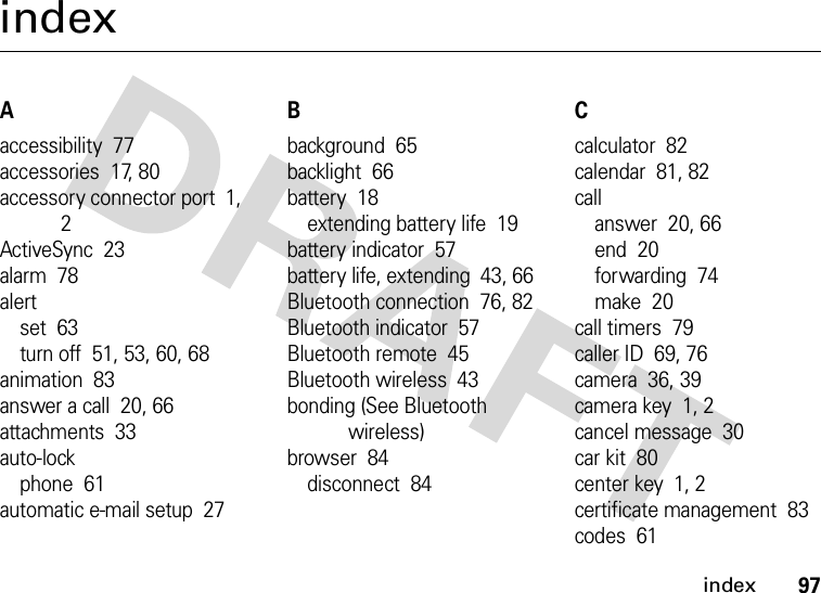 index97indexAaccessibility  77accessories  17, 80accessory connector port  1, 2ActiveSync  23alarm  78alertset  63turn off  51, 53, 60, 68animation  83answer a call  20, 66attachments  33auto-lockphone  61automatic e-mail setup  27Bbackground  65backlight  66battery  18extending battery life  19battery indicator  57battery life, extending  43, 66Bluetooth connection  76, 82Bluetooth indicator  57Bluetooth remote  45Bluetooth wireless  43bonding (See Bluetooth wireless)browser  84disconnect  84Ccalculator  82calendar  81, 82callanswer  20, 66end  20forwarding  74make  20call timers  79caller ID  69, 76camera  36, 39camera key  1, 2cancel message  30car kit  80center key  1, 2certificate management  83codes  61