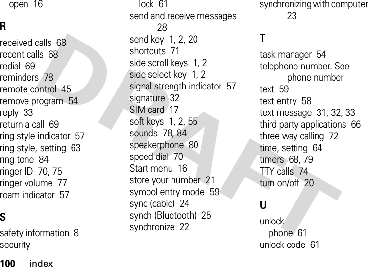 100indexopen  16Rreceived calls  68recent calls  68redial  69reminders  78remote control  45remove program  54reply  33return a call  69ring style indicator  57ring style, setting  63ring tone  84ringer ID  70, 75ringer volume  77roam indicator  57Ssafety information  8securitylock  61send and receive messages  28send key  1, 2, 20shortcuts  71side scroll keys  1, 2side select key  1, 2signal strength indicator  57signature  32SIM card  17soft keys  1, 2, 55sounds  78, 84speakerphone  80speed dial  70Start menu  16store your number  21symbol entry mode  59sync (cable)  24synch (Bluetooth)  25synchronize  22synchronizing with computer  23Ttask manager  54telephone number. See phone numbertext  59text entry  58text message  31, 32, 33third party applications  66three way calling  72time, setting  64timers  68, 79TTY calls  74turn on/off  20Uunlockphone  61unlock code  61