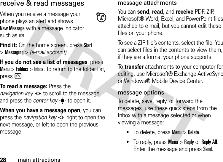 28main attractionsreceive &amp; read messagesWhen you receive a message your phone plays an alert and shows New Message with a message indicator such as C.Find it: On the home screen, pressStart &gt;Messaging &gt; (e-mail account).If you do not see a list of messages, press Menu &gt;Folders &gt;Inbox. To return to the folder list, pressD.To read a message: Press the navigation keyS to scroll to the message and press the center keys to open it.When you have a message open, you can press the navigation keyS right to open the next message, or left to open the previous message.message attachmentsYou can send, read, and receive PDF, ZIP, Microsoft® Word, Excel, and PowerPoint files attached to e-mail, but you cannot edit these files on your phone.To see a ZIP file’s contents, select the file. You can select files in the contents to view them, if they are a format your phone supports.To  transfer attachments to your computer for editing, use Microsoft® Exchange ActiveSync or Windows® Mobile Device Center.message optionsTo delete, save, reply, or forward the messages, use these quick steps from the Inbox with a message selected or when viewing a message: •To delete, press Menu &gt;Delete.•To reply, press Menu &gt;Reply or Reply All. Enter the message and press Send.