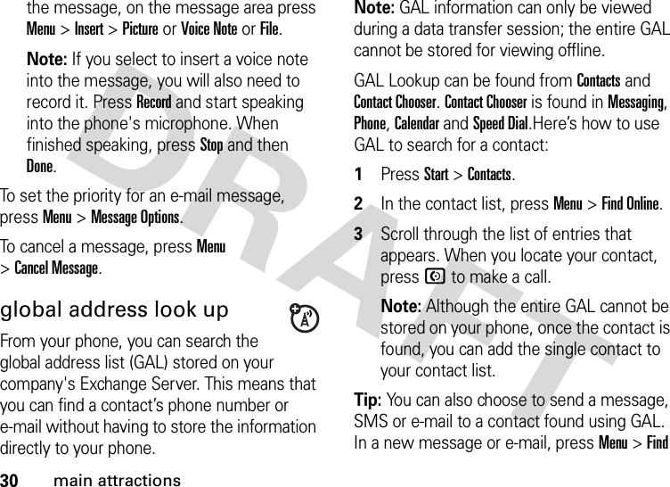 30main attractionsthe message, on the message area press Menu &gt;Insert &gt;Picture or Voice Note or File.Note: If you select to insert a voice note into the message, you will also need to record it. Press Record and start speaking into the phone&apos;s microphone. When finished speaking, press Stop and then Done.To set the priority for an e-mail message, press Menu &gt;Message Options.To cancel a message, press Menu &gt;Cancel Message.global address look upFrom your phone, you can search the global address list (GAL) stored on your company&apos;s Exchange Server. This means that you can find a contact’s phone number or e-mail without having to store the information directly to your phone.Note: GAL information can only be viewed during a data transfer session; the entire GAL cannot be stored for viewing offline.GAL Lookup can be found from Contacts and Contact Chooser. Contact Chooser is found in Messaging, Phone, Calendar and Speed Dial.Here’s how to use GAL to search for a contact:  1Press Start &gt;Contacts.2In the contact list, press Menu &gt;Find Online. 3Scroll through the list of entries that appears. When you locate your contact, press N to make a call. Note: Although the entire GAL cannot be stored on your phone, once the contact is found, you can add the single contact to your contact list.Tip: You can also choose to send a message, SMS or e-mail to a contact found using GAL. In a new message or e-mail, press Menu &gt;Find 