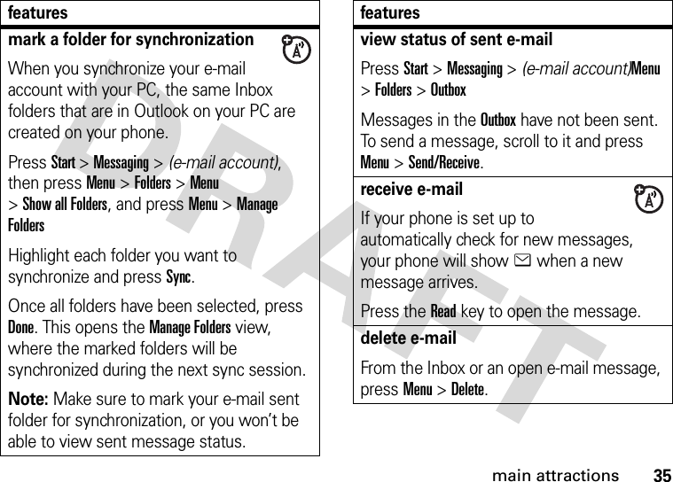 35main attractionsmark a folder for synchronizationWhen you synchronize your e-mail account with your PC, the same Inbox folders that are in Outlook on your PC are created on your phone.Press Start &gt;Messaging &gt; (e-mail account), then press Menu &gt;Folders &gt;Menu &gt;Show all Folders, and press Menu &gt;Manage FoldersHighlight each folder you want to synchronize and press Sync.Once all folders have been selected, press Done. This opens the Manage Folders view, where the marked folders will be synchronized during the next sync session.Note: Make sure to mark your e-mail sent folder for synchronization, or you won’t be able to view sent message status.featuresview status of sent e-mailPress Start &gt;Messaging &gt; (e-mail account)Menu &gt;Folders &gt;OutboxMessages in the Outbox have not been sent. To send a message, scroll to it and press Menu &gt;Send/Receive.receive e-mailIf your phone is set up to automatically check for new messages, your phone will show e when a new message arrives.Press the Read key to open the message.delete e-mailFrom the Inbox or an open e-mail message, press Menu &gt;Delete.features