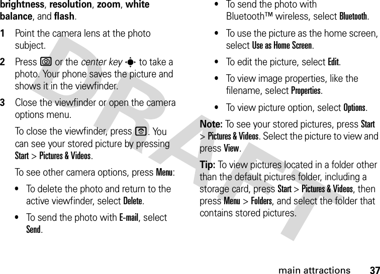 37main attractionsbrightness, resolution, zoom, white balance, and flash.  1Point the camera lens at the photo subject.2Press e or the center keys to take a photo. Your phone saves the picture and shows it in the viewfinder.3Close the viewfinder or open the camera options menu.To close the viewfinder, press O. You can see your stored picture by pressing Start &gt;Pictures &amp;Videos.To see other camera options, press Menu:•To delete the photo and return to the active viewfinder, select Delete.•To send the photo with E-mail, select Send.•To send the photo with Bluetooth™ wireless, select Bluetooth.•To use the picture as the home screen, select Use as Home Screen.•To edit the picture, select Edit.•To view image properties, like the filename, select Properties.•To view picture option, select Options.Note: To see your stored pictures, press Start &gt;Pictures &amp; Videos. Select the picture to view and press View.Tip: To view pictures located in a folder other than the default pictures folder, including a storage card, press Start &gt;Pictures &amp; Videos, then pressMenu &gt;Folders, and select the folder that contains stored pictures.