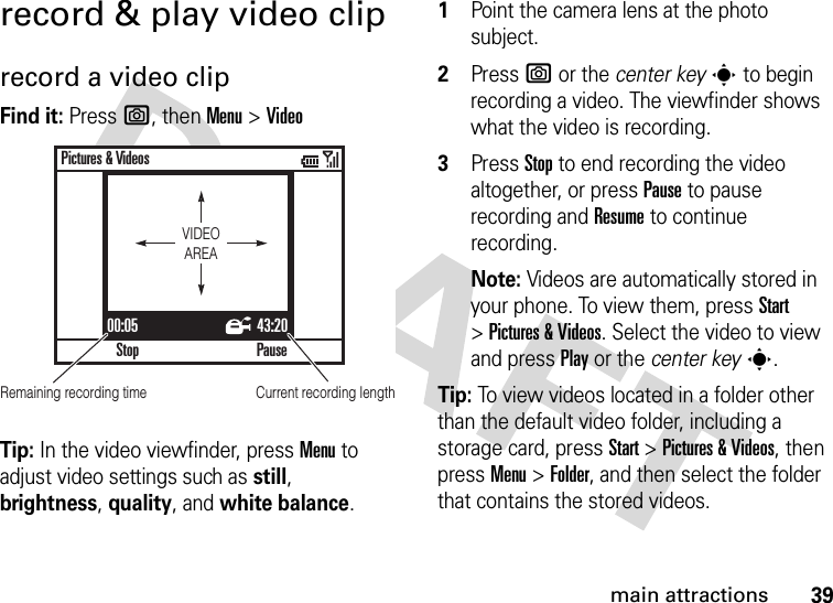 39main attractionsrecord &amp; play video cliprecord a video clipFind it: Press e, thenMenu &gt;VideoTip: In the video viewfinder, pressMenu to adjust video settings such as still, brightness, quality, and white balance.  1Point the camera lens at the photo subject.2Press e or the center keys to begin recording a video. The viewfinder shows what the video is recording.3Press Stop to end recording the video altogether, or press Pause to pause recording and Resume to continue recording.Note: Videos are automatically stored in your phone. To view them, press Start &gt;Pictures &amp; Videos. Select the video to view and press Play or the center keys.Tip: To view videos located in a folder other than the default video folder, including a storage card, press Start &gt;Pictures &amp;Videos, then pressMenu &gt;Folder, and then select the folder that contains the stored videos.00:05 43:20StopPictures &amp; VideosPauseVIDEOAREARemaining recording time Current recording length