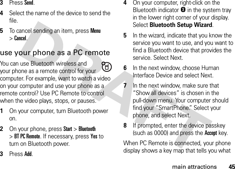 45main attractions3Press Send.4Select the name of the device to send the file.5To cancel sending an item, press Menu &gt;Cancel.use your phone as a PC remoteYou can use Bluetooth wireless and your phone as a remote control for your computer. For example, want to watch a video on your computer and use your phone as a remote control? Use PC Remote to control when the video plays, stops, or pauses.   1On your computer, turn Bluetooth power on.2On your phone, press Start &gt;Bluetooth &gt;BT PC Remote. If necessary, press Yes to turn on Bluetooth power.3Press Add.4On your computer, right-click on the Bluetooth indicator O in the system tray in the lower right corner of your display. Select Bluetooth Setup Wizard.5In the wizard, indicate that you know the service you want to use, and you want to find a Bluetooth device that provides the service. Select Next.6In the next window, choose Human Interface Device and select Next.7In the next window, make sure that “Show all devices” is chosen in the pull-down menu. Your computer should find your “SmartPhone.” Select your phone, and select Next.8If prompted, enter the device passkey (such as 0000) and press the Accept key.When PC Remote is connected, your phone display shows a key map that tells you what 