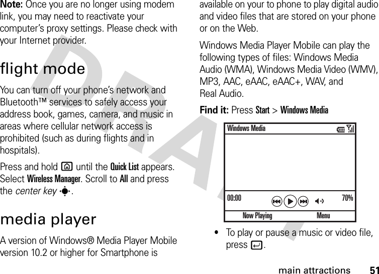 51main attractionsNote: Once you are no longer using modem link, you may need to reactivate your computer’s proxy settings. Please check with your Internet provider.flight modeYou can turn off your phone’s network and Bluetooth™ services to safely access your address book, games, camera, and music in areas where cellular network access is prohibited (such as during flights and in hospitals). Press and holdX until the Quick List appears. Select Wireless Manager. Scroll toAll and press the center keys.media playerA version of Windows® Media Player Mobile version 10.2 or higher for Smartphone is available on your to phone to play digital audio and video files that are stored on your phone or on the Web.Windows Media Player Mobile can play the following types of files: Windows Media Audio (WMA), Windows Media Video (WMV), MP3, AAC, eAAC, eAAC+, WAV, and Real Audio.Find it: Press Start &gt;Windows Media•To play or pause a music or video file, press j.00:00 70%Now PlayingWindows MediaMenu
