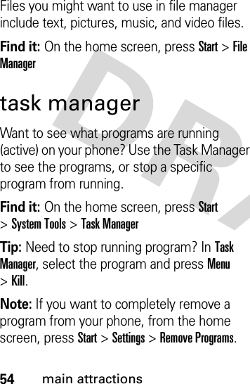 54main attractionsFiles you might want to use in file manager include text, pictures, music, and video files.Find it: On the home screen, press Start &gt;File Managertask managerWant to see what programs are running (active) on your phone? Use the Task Manager to see the programs, or stop a specific program from running. Find it: On the home screen, press Start &gt;System Tools &gt;Task ManagerTip: Need to stop running program? In Task Manager, select the program and press Menu &gt;Kill.Note: If you want to completely remove a program from your phone, from the home screen, press Start &gt;Settings &gt;Remove Programs.