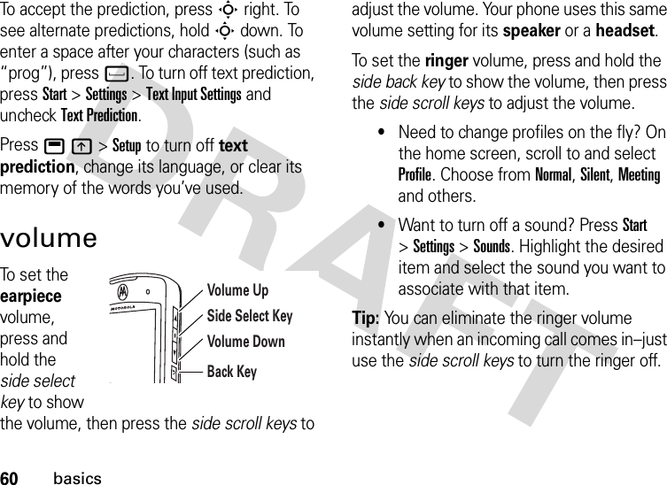 60basicsTo accept the prediction, pressSright. To see alternate predictions, holdSdown. To enter a space after your characters (such as “prog”), pressf. To turn off text prediction, pressStart &gt;Settings &gt;Text Input Settings and uncheck Text Prediction.Pressbk&gt;Setup to turn off text prediction, change its language, or clear its memory of the words you’ve used.volumeTo set the earpiece volume, press and hold the side select key to show the volume, then press the side scroll keys to adjust the volume. Your phone uses this same volume setting for its speaker or a headset.To set the ringer volume, press and hold the side back key to show the volume, then press the side scroll keys to adjust the volume.•Need to change profiles on the fly? On the home screen, scroll to and select Profile. Choose from Normal, Silent, Meeting and others.•Want to turn off a sound? Press Start &gt;Settings &gt;Sounds. Highlight the desired item and select the sound you want to associate with that item.Tip: You can eliminate the ringer volume instantly when an incoming call comes in--just use the side scroll keys to turn the ringer off.Volume UpVolume DownBack KeySide Select Key