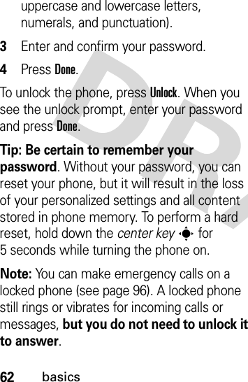 62basicsuppercase and lowercase letters, numerals, and punctuation).3Enter and confirm your password.4Press Done. To unlock the phone, press Unlock. When you see the unlock prompt, enter your password and press Done.Tip: Be certain to remember your password. Without your password, you can reset your phone, but it will result in the loss of your personalized settings and all content stored in phone memory. To perform a hard reset, hold down the center keys for 5 seconds while turning the phone on.Note: You can make emergency calls on a locked phone (see page 96). A locked phone still rings or vibrates for incoming calls or messages, but you do not need to unlock it to answer.