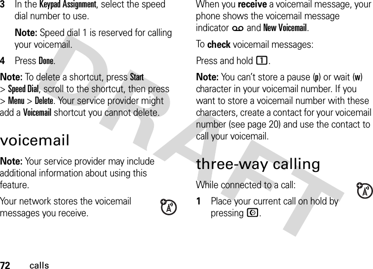 72calls3In the Keypad Assignment, select the speed dial number to use.Note: Speed dial 1 is reserved for calling your voicemail.4Press Done.Note: To delete a shortcut, press Start &gt;Speed Dial, scroll to the shortcut, then press &gt;Menu &gt;Delete. Your service provider might add a Voicemail shortcut you cannot delete.voicemailNote: Your service provider may include additional information about using this feature.Your network stores the voicemail messages you receive.When you receive a voicemail message, your phone shows the voicemail message indicator w and New Voicemail. To  check voicemail messages:Press and hold 1.Note: You can’t store a pause (p) or wait (w) character in your voicemail number. If you want to store a voicemail number with these characters, create a contact for your voicemail number (see page 20) and use the contact to call your voicemail.three-way callingWhile connected to a call:  1Place your current call on hold by pressing N.