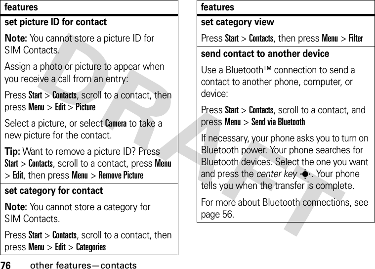 76other features—contactsset picture ID for contactNote: You cannot store a picture ID for SIM Contacts.Assign a photo or picture to appear when you receive a call from an entry:Press Start &gt;Contacts, scroll to a contact, then press Menu &gt;Edit &gt;PictureSelect a picture, or select Camera to take a new picture for the contact.Tip: Want to remove a picture ID? Press Start &gt;Contacts, scroll to a contact, pressMenu &gt;Edit, then pressMenu&gt;Remove Pictureset category for contactNote: You cannot store a category for SIM Contacts.Press Start &gt;Contacts, scroll to a contact, then press Menu &gt;Edit &gt;Categoriesfeaturesset category viewPress Start &gt;Contacts, then pressMenu&gt;Filtersend contact to another deviceUse a Bluetooth™ connection to send a contact to another phone, computer, or device:Press Start &gt;Contacts, scroll to a contact, and press Menu &gt;Send via BluetoothIf necessary, your phone asks you to turn on Bluetooth power. Your phone searches for Bluetooth devices. Select the one you want and press the center keys. Your phone tells you when the transfer is complete.For more about Bluetooth connections, see page 56.features