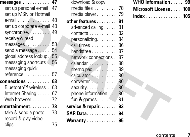 contents7messages  . . . . . . . . . . .   47set up personal e-mail    47set up MSN or Hotmail e-mail . . . . . . . . . . . . .   48set up corporate e-mail  48synchronize. . . . . . . . .   49receive &amp; readmessages. . . . . . . . . .   53send a message . . . . .   54global address lookup.   55messaging shortcuts  .   56messaging quick reference  . . . . . . . . . .   57connections  . . . . . . . . .   63Bluetooth™ wireless  .   63Internet Sharing . . . . .   67Web browser . . . . . . .   72entertainment. . . . . . . .   73take &amp; send a photo . .   73record &amp; play video clips  . . . . . . . . . . . . . .   75download &amp; copy media files  . . . . . . . . .   78media player . . . . . . . .   79other features . . . . . . . .   81advanced calling . . . . .   81contacts . . . . . . . . . . .   82personalizing. . . . . . . .  84call times  . . . . . . . . . .   86handsfree . . . . . . . . . .  87network connections .   87calendar  . . . . . . . . . . .   88memo pad  . . . . . . . . .   89calculator  . . . . . . . . . .   90converter  . . . . . . . . . .   90security. . . . . . . . . . . .   90phone information  . . .   90fun &amp; games. . . . . . . .   91service &amp; repair. . . . . . .   93SAR Data. . . . . . . . . . . .   94Warranty . . . . . . . . . . . .   95WHO Information . . . . .  99Microsoft License . . . .   100index . . . . . . . . . . . . . .   105  