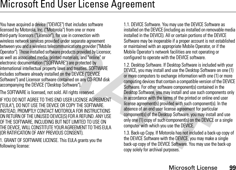 Microsoft License99Microsoft End User License AgreementMicrosoft LicenseYou have acquired a device (&quot;DEVICE&quot;) that includes software licensed by Motorola, Inc. (&quot;Motorola&quot;) from one or more third-party licensors (&quot;Licensor&quot;), for use in connection with wireless network services provided under separate agreement between you and a wireless telecommunications provider (&quot;Mobile Operator&quot;). Those installed software products provided by Licensor, as well as associated media, printed materials, and &quot;online&quot; or electronic documentation (&quot;SOFTWARE&quot;) are protected by international intellectual property laws and treaties. SOFTWARE includes software already installed on the DEVICE (&quot;DEVICE Software&quot;) and Licensor software contained on any CD-ROM disk accompanying the DEVICE (&quot;Desktop Software&quot;).The SOFTWARE is licensed, not sold. All rights reserved.IF YOU DO NOT AGREE TO THIS END USER LICENSE AGREEMENT (&quot;EULA&quot;), DO NOT USE THE DEVICE OR COPY THE SOFTWARE. INSTEAD, PROMPTLY CONTACT MOTOROLA FOR INSTRUCTIONS ON RETURN OF THE UNUSED DEVICE(S) FOR A REFUND. ANY USE OF THE SOFTWARE, INCLUDING BUT NOT LIMITED TO USE ON THE DEVICE, WILL CONSTITUTE YOUR AGREEMENT TO THIS EULA (OR RATIFICATION OF ANY PREVIOUS CONSENT).1. GRANT OF SOFTWARE LICENSE. This EULA grants you the following license:1.1. DEVICE Software. You may use the DEVICE Software as installed on the DEVICE (including as installed on removable media installed in the DEVICE). All or certain portions of the DEVICE Software may be inoperable if a proper account is not established or maintained with an appropriate Mobile Operator, or if the Mobile Operator&apos;s network facilities are not operating or configured to operate with the DEVICE software.1.2. Desktop Software. If Desktop Software is included with your DEVICE, you may install and use the Desktop Software on one (1) or more computers to exchange information with one (1) or more computing devices that contain a compatible version of the DEVICE Software. For other software component(s) contained in the Desktop Software, you may install and use such components only in accordance with the terms of the printed or online end user license agreement(s) provided with such component(s). In the absence of an end user license agreement for particular component(s) of the Desktop Software, you may install and use only one (1) copy of such component(s) on the DEVICE or a single computer with which you use the DEVICE.1.3. Back-up Copy. If Motorola has not included a back-up copy of the DEVICE Software with the DEVICE, you may make a single back-up copy of the DEVICE Software. You may use the back-up copy solely for archival purposes.