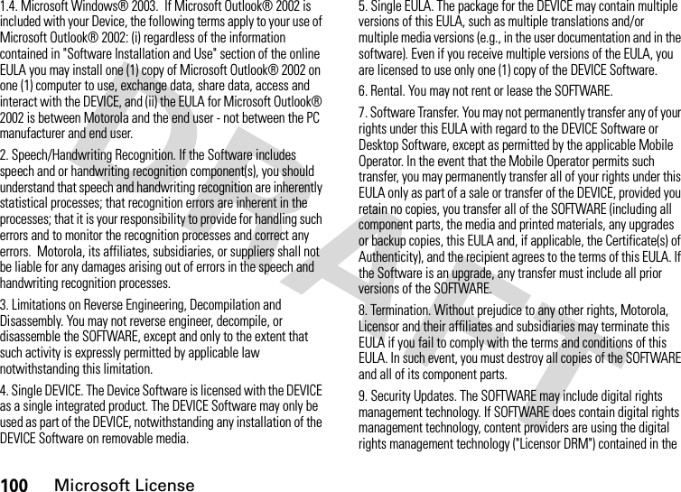 100Microsoft License1.4. Microsoft Windows® 2003.  If Microsoft Outlook® 2002 is included with your Device, the following terms apply to your use of Microsoft Outlook® 2002: (i) regardless of the information contained in &quot;Software Installation and Use&quot; section of the online EULA you may install one (1) copy of Microsoft Outlook® 2002 on one (1) computer to use, exchange data, share data, access and interact with the DEVICE, and (ii) the EULA for Microsoft Outlook® 2002 is between Motorola and the end user - not between the PC manufacturer and end user.2. Speech/Handwriting Recognition. If the Software includes speech and or handwriting recognition component(s), you should understand that speech and handwriting recognition are inherently statistical processes; that recognition errors are inherent in the processes; that it is your responsibility to provide for handling such errors and to monitor the recognition processes and correct any errors.  Motorola, its affiliates, subsidiaries, or suppliers shall not be liable for any damages arising out of errors in the speech and handwriting recognition processes.3. Limitations on Reverse Engineering, Decompilation and Disassembly. You may not reverse engineer, decompile, or disassemble the SOFTWARE, except and only to the extent that such activity is expressly permitted by applicable law notwithstanding this limitation.4. Single DEVICE. The Device Software is licensed with the DEVICE as a single integrated product. The DEVICE Software may only be used as part of the DEVICE, notwithstanding any installation of the DEVICE Software on removable media.5. Single EULA. The package for the DEVICE may contain multiple versions of this EULA, such as multiple translations and/or multiple media versions (e.g., in the user documentation and in the software). Even if you receive multiple versions of the EULA, you are licensed to use only one (1) copy of the DEVICE Software.6. Rental. You may not rent or lease the SOFTWARE.7. Software Transfer. You may not permanently transfer any of your rights under this EULA with regard to the DEVICE Software or Desktop Software, except as permitted by the applicable Mobile Operator. In the event that the Mobile Operator permits such transfer, you may permanently transfer all of your rights under this EULA only as part of a sale or transfer of the DEVICE, provided you retain no copies, you transfer all of the SOFTWARE (including all component parts, the media and printed materials, any upgrades or backup copies, this EULA and, if applicable, the Certificate(s) of Authenticity), and the recipient agrees to the terms of this EULA. If the Software is an upgrade, any transfer must include all prior versions of the SOFTWARE.8. Termination. Without prejudice to any other rights, Motorola, Licensor and their affiliates and subsidiaries may terminate this EULA if you fail to comply with the terms and conditions of this EULA. In such event, you must destroy all copies of the SOFTWARE and all of its component parts.9. Security Updates. The SOFTWARE may include digital rights management technology. If SOFTWARE does contain digital rights management technology, content providers are using the digital rights management technology (&quot;Licensor DRM&quot;) contained in the 