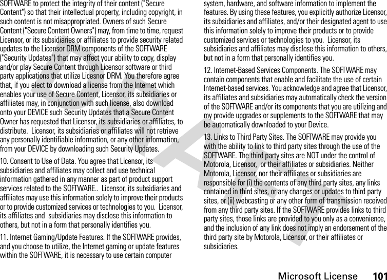 Microsoft License101SOFTWARE to protect the integrity of their content (&quot;Secure Content&quot;) so that their intellectual property, including copyright, in such content is not misappropriated. Owners of such Secure Content (&quot;Secure Content Owners&quot;) may, from time to time, request Licensor, or its subsidiaries or affiliates to provide security related updates to the Licensor DRM components of the SOFTWARE (&quot;Security Updates&quot;) that may affect your ability to copy, display and/or play Secure Content through Licensor software or third party applications that utilize Licesnor DRM. You therefore agree that, if you elect to download a license from the Internet which enables your use of Secure Content, Licensor, its subsidiaries or affiliates may, in conjunction with such license, also download onto your DEVICE such Security Updates that a Secure Content Owner has requested that Licensor, its subsidiaries or affiliates, to distribute.  Licensor, its subsidiaries or affiliates will not retrieve any personally identifiable information, or any other information, from your DEVICE by downloading such Security Updates.10. Consent to Use of Data. You agree that Licensor, its subsidiaries and affiliates may collect and use technical information gathered in any manner as part of product support services related to the SOFTWARE..  Licensor, its subsidiaries and affiliates may use this information solely to improve their products or to provide customized services or technologies to you.  Licensor, its affiliates and  subsidiaries may disclose this information to others, but not in a form that personally identifies you.11. Internet Gaming/Update Features. If the SOFTWARE provides, and you choose to utilize, the Internet gaming or update features within the SOFTWARE, it is necessary to use certain computer system, hardware, and software information to implement the features. By using these features, you explicitly authorize Licensor, its subsidiaries and affiliates, and/or their designated agent to use this information solely to improve their products or to provide customized services or technologies to you.  Licensor, its subsidiaries and affiliates may disclose this information to others, but not in a form that personally identifies you.12. Internet-Based Services Components. The SOFTWARE may contain components that enable and facilitate the use of certain Internet-based services. You acknowledge and agree that Licensor, its affiliates and subsidiaries may automatically check the version of the SOFTWARE and/or its components that you are utilizing and my provide upgrades or supplements to the SOFTWARE that may be automatically downloaded to your Device.13. Links to Third Party Sites. The SOFTWARE may provide you with the ability to link to third party sites through the use of the SOFTWARE. The third party sites are NOT under the control of Motorola, Licensor,  or their affiliates or subsidiaries. Neither Motorola, Licensor, nor their affiliates or subsidiaries are responsible for (i) the contents of any third party sites, any links contained in third sites, or any changes or updates to third party sites, or (ii) webcasting or any other form of transmission received from any third party sites. If the SOFTWARE provides links to third party sites, those links are provided to you only as a convenience, and the inclusion of any link does not imply an endorsement of the third party site by Motorola, Licensor, or their affiliates or subsidiaries.