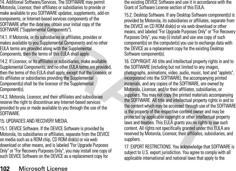 102Microsoft License14. Additional Software/Services. The SOFTWARE may permit Motorola, Licensor, their affiliates or subsidiaries to provide or make available to you SOFTWARE updates, supplements, add-on components, or Internet-based services components of the SOFTWARE after the date you obtain your initial copy of the SOFTWARE (&quot;Supplemental Components&quot;).14.1. If Motorola, or its subsidiaries or affiliates, provides or makes available to you Supplemental Components and no other EULA terms are provided along with the Supplemental Components, then the terms of this EULA shall apply.14.2. If Licensor, or its affiliates or subsidiaries, make available Supplemental Components, and no other EULA terms are provided, then the terms of this EULA shall apply, except that the Licensor, or its affiliates or subsidiaries providing the Supplemental Component(s) shall be the licensor of the Supplemental Component(s).14.3. Motorola, Licensor, and their affiliates and subsidiaries reserve the right to discontinue any Internet-based services provided to you or made available to you through the use of the SOFTWARE.15. UPGRADES AND RECOVERY MEDIA.15.1. DEVICE Software. If the DEVICE Software is provided by Motorola, its subsidiaries or affiliates, separate from the DEVICE on media such as a ROM chip, CD ROM disk(s) or via web download or other means, and is labeled &quot;For Upgrade Purposes Only&quot; or &quot;For Recovery Purposes Only&quot;, you may install one copy of such DEVICE Software on the DEVICE as a replacement copy for the existing DEVICE Software and use it in accordance with the Grant of Software License section of this EULA. 15.2. Desktop Software. If any Desktop Software component(s) is provided by Motorola, its subsidiaries or affiliates, separate from the DEVICE on CD ROM disk(s) or via web download or other means, and labeled &quot;For Upgrade Purposes Only&quot; or &quot;For Recovery Purposes Only&quot;, you may (i) install and use one copy of such component(s) on the computer(s) you use to exchange data with the DEVICE as a replacement copy for the existing Desktop Software component(s).16. COPYRIGHT. All title and intellectual property rights in and to the SOFTWARE (including but not limited to any images, photographs, animations, video, audio, music, text and &quot;applets&quot;, incorporated into the SOFTWARE), the accompanying printed materials, and any copies of the SOFTWARE, are owned by Motorola, Licensor, and/or their affiliates, subsidiaries, or suppliers. You may not copy the printed materials accompanying the SOFTWARE. All title and intellectual property rights in and to the content which may be accessed through use of the SOFTWARE is the property of the respective content owner and may be protected by applicable copyright or other intellectual property laws and treaties. This EULA grants you no rights to use such content. All rights not specifically granted under this EULA are reserved by Motorola, Licensor, their affiliates, subsidiaries, and suppliers.17. EXPORT RESTRICTIONS. You acknowledge that SOFTWARE is subject to U.S. export jurisdiction. You agree to comply with all applicable international and national laws that apply to the 