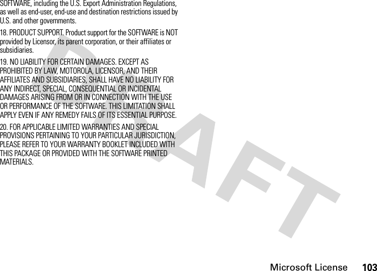 Microsoft License103SOFTWARE, including the U.S. Export Administration Regulations, as well as end-user, end-use and destination restrictions issued by U.S. and other governments.18. PRODUCT SUPPORT. Product support for the SOFTWARE is NOT provided by Licensor, its parent corporation, or their affiliates or subsidiaries.19. NO LIABILITY FOR CERTAIN DAMAGES. EXCEPT AS PROHIBITED BY LAW, MOTOROLA, LICENSOR, AND THEIR AFFILIATES AND SUBSIDIARIES, SHALL HAVE NO LIABILITY FOR ANY INDIRECT, SPECIAL, CONSEQUENTIAL OR INCIDENTAL DAMAGES ARISING FROM OR IN CONNECTION WITH THE USE OR PERFORMANCE OF THE SOFTWARE. THIS LIMITATION SHALL APPLY EVEN IF ANY REMEDY FAILS OF ITS ESSENTIAL PURPOSE.20. FOR APPLICABLE LIMITED WARRANTIES AND SPECIAL PROVISIONS PERTAINING TO YOUR PARTICULAR JURISDICTION, PLEASE REFER TO YOUR WARRANTY BOOKLET INCLUDED WITH THIS PACKAGE OR PROVIDED WITH THE SOFTWARE PRINTED MATERIALS.