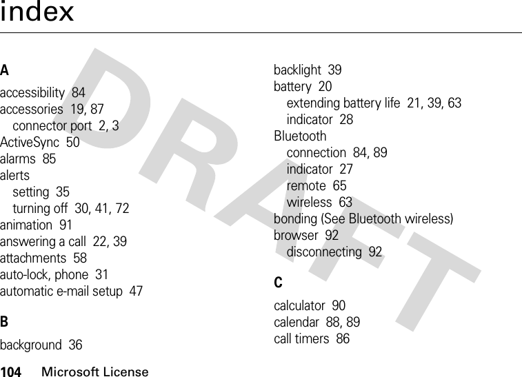 104Microsoft LicenseindexAaccessibility  84accessories  19, 87connector port  2, 3ActiveSync  50alarms  85alertssetting  35turning off  30, 41, 72animation  91answering a call  22, 39attachments  58auto-lock, phone  31automatic e-mail setup  47Bbackground  36backlight  39battery  20extending battery life  21, 39, 63indicator  28Bluetoothconnection  84, 89indicator  27remote  65wireless  63bonding (See Bluetooth wireless)browser  92disconnecting  92Ccalculator  90calendar  88, 89call timers  86