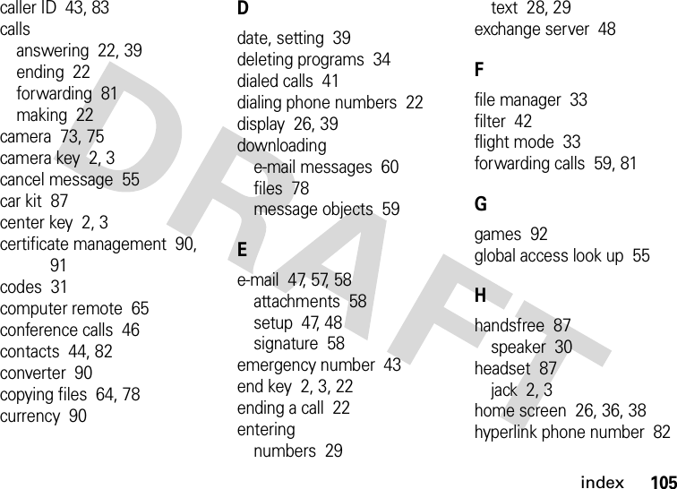 index105caller ID  43, 83callsanswering  22, 39ending  22forwarding  81making  22camera  73, 75camera key  2, 3cancel message  55car kit  87center key  2, 3certificate management  90, 91codes  31computer remote  65conference calls  46contacts  44, 82converter  90copying files  64, 78currency  90Ddate, setting  39deleting programs  34dialed calls  41dialing phone numbers  22display  26, 39downloadinge-mail messages  60files  78message objects  59Ee-mail  47, 57, 58attachments  58setup  47, 48signature  58emergency number  43end key  2, 3, 22ending a call  22enteringnumbers  29text  28, 29exchange server  48Ffile manager  33filter  42flight mode  33forwarding calls  59, 81Ggames  92global access look up  55Hhandsfree  87speaker  30headset  87jack  2, 3home screen  26, 36, 38hyperlink phone number  82