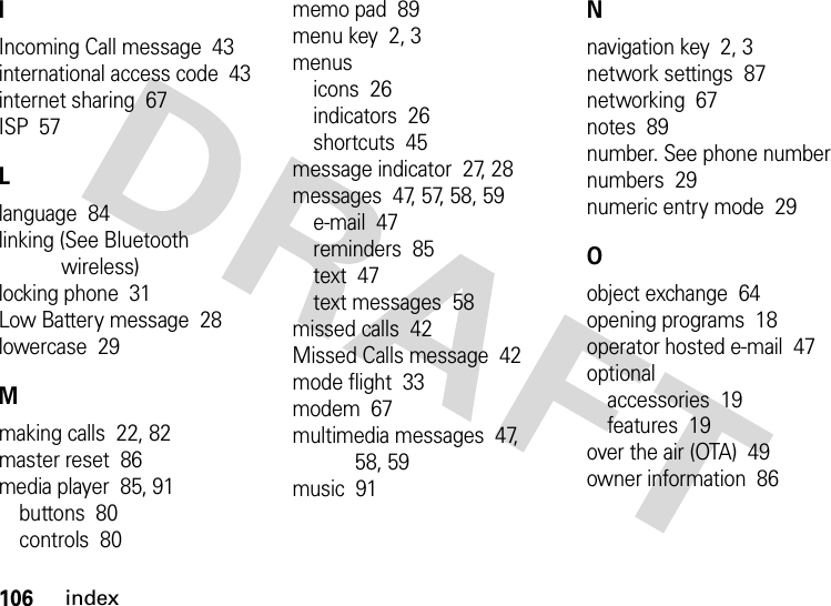 106indexIIncoming Call message  43international access code  43internet sharing  67ISP  57Llanguage  84linking (See Bluetooth wireless)locking phone  31Low Battery message  28lowercase  29Mmaking calls  22, 82master reset  86media player  85, 91buttons  80controls  80memo pad  89menu key  2, 3menusicons  26indicators  26shortcuts  45message indicator  27, 28messages  47, 57, 58, 59e-mail  47reminders  85text  47text messages  58missed calls  42Missed Calls message  42mode flight  33modem  67multimedia messages  47, 58, 59music  91Nnavigation key  2, 3network settings  87networking  67notes  89number. See phone numbernumbers  29numeric entry mode  29Oobject exchange  64opening programs  18operator hosted e-mail  47optionalaccessories  19features  19over the air (OTA)  49owner information  86