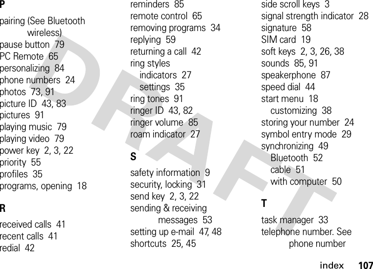 index107Ppairing (See Bluetooth wireless)pause button  79PC Remote  65personalizing  84phone numbers  24photos  73, 91picture ID  43, 83pictures  91playing music  79playing video  79power key  2, 3, 22priority  55profiles  35programs, opening  18Rreceived calls  41recent calls  41redial  42reminders  85remote control  65removing programs  34replying  59returning a call  42ring stylesindicators  27settings  35ring tones  91ringer ID  43, 82ringer volume  85roam indicator  27Ssafety information  9security, locking  31send key  2, 3, 22sending &amp; receiving messages  53setting up e-mail  47, 48shortcuts  25, 45side scroll keys  3signal strength indicator  28signature  58SIM card  19soft keys  2, 3, 26, 38sounds  85, 91speakerphone  87speed dial  44start menu  18customizing  38storing your number  24symbol entry mode  29synchronizing  49Bluetooth  52cable  51with computer  50Ttask manager  33telephone number. See phone number