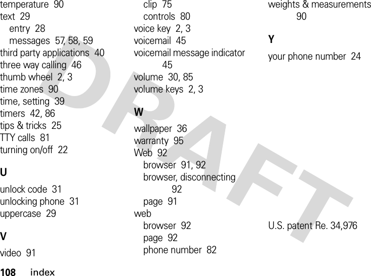 108indextemperature  90text  29entry  28messages  57, 58, 59third party applications  40three way calling  46thumb wheel  2, 3time zones  90time, setting  39timers  42, 86tips &amp; tricks  25TTY calls  81turning on/off  22Uunlock code  31unlocking phone  31uppercase  29Vvideo  91clip  75controls  80voice key  2, 3voicemail  45voicemail message indicator  45volume  30, 85volume keys  2, 3Wwallpaper  36warranty  95Web  92browser  91, 92browser, disconnecting  92page  91webbrowser  92page  92phone number  82weights &amp; measurements  90Yyour phone number  24U.S. patent Re. 34,976