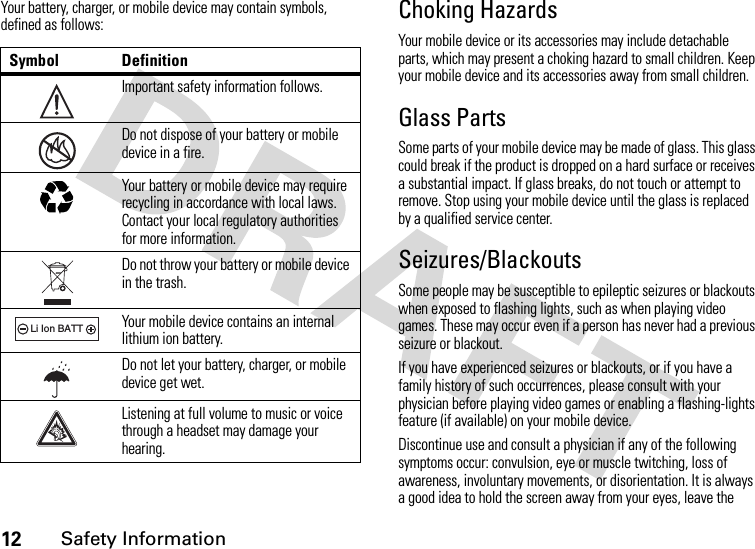 12Safety InformationYour battery, charger, or mobile device may contain symbols, defined as follows:Choking HazardsYour mobile device or its accessories may include detachable parts, which may present a choking hazard to small children. Keep your mobile device and its accessories away from small children.Glass PartsSome parts of your mobile device may be made of glass. This glass could break if the product is dropped on a hard surface or receives a substantial impact. If glass breaks, do not touch or attempt to remove. Stop using your mobile device until the glass is replaced by a qualified service center.Seizures/BlackoutsSome people may be susceptible to epileptic seizures or blackouts when exposed to flashing lights, such as when playing video games. These may occur even if a person has never had a previous seizure or blackout.If you have experienced seizures or blackouts, or if you have a family history of such occurrences, please consult with your physician before playing video games or enabling a flashing-lights feature (if available) on your mobile device.Discontinue use and consult a physician if any of the following symptoms occur: convulsion, eye or muscle twitching, loss of awareness, involuntary movements, or disorientation. It is always a good idea to hold the screen away from your eyes, leave the Symbol DefinitionImportant safety information follows.Do not dispose of your battery or mobile device in a fire.Your battery or mobile device may require recycling in accordance with local laws. Contact your local regulatory authorities for more information.Do not throw your battery or mobile device in the trash.Your mobile device contains an internal lithium ion battery.Do not let your battery, charger, or mobile device get wet.Listening at full volume to music or voice through a headset may damage your hearing.032374o032376o032375o032378oLi Ion BATT