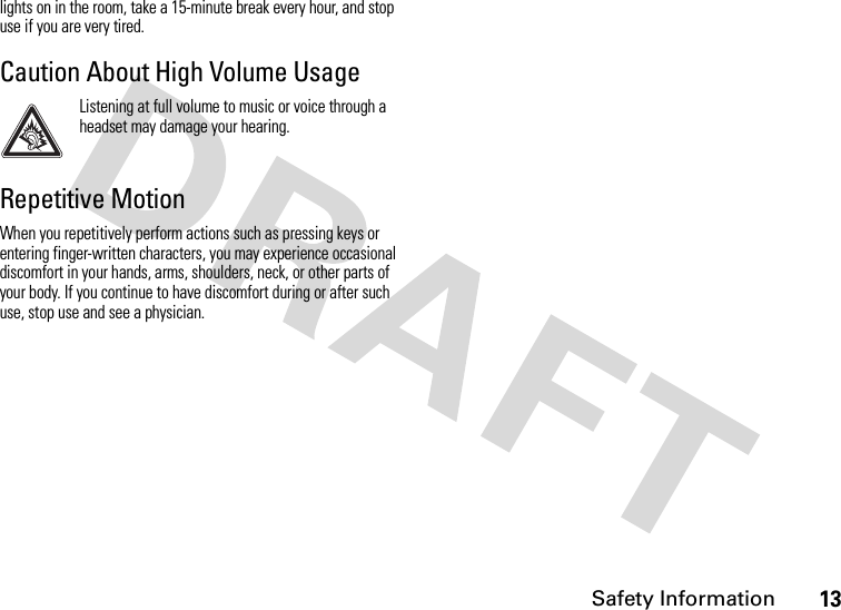 Safety Information13lights on in the room, take a 15-minute break every hour, and stop use if you are very tired.Caution About High Volume UsageListening at full volume to music or voice through a headset may damage your hearing.Repetitive MotionWhen you repetitively perform actions such as pressing keys or entering finger-written characters, you may experience occasional discomfort in your hands, arms, shoulders, neck, or other parts of your body. If you continue to have discomfort during or after such use, stop use and see a physician.