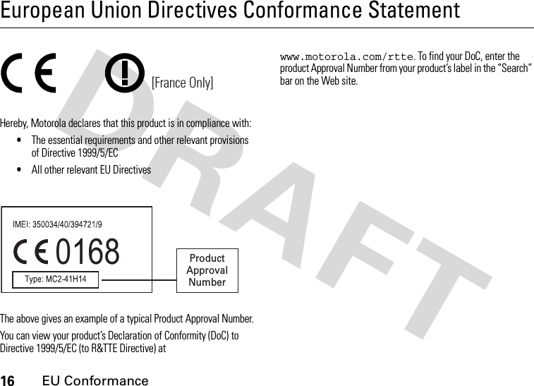 16EU ConformanceEuropean Union Directives Conformance StatementEU ConformanceHereby, Motorola declares that this product is in compliance with:•The essential requirements and other relevant provisions of Directive 1999/5/EC•All other relevant EU DirectivesThe above gives an example of a typical Product Approval Number.You can view your product’s Declaration of Conformity (DoC) to Directive 1999/5/EC (to R&amp;TTE Directive) at www.motorola.com/rtte. To find your DoC, enter the product Approval Number from your product’s label in the “Search” bar on the Web site.[France Only]0168 Product Approval Number