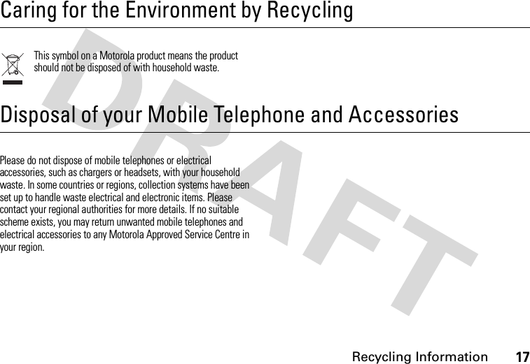 Recycling Information17 Recycling InformationCaring for the Environment by RecyclingThis symbol on a Motorola product means the product should not be disposed of with household waste.Disposal of your Mobile Telephone and AccessoriesPlease do not dispose of mobile telephones or electrical accessories, such as chargers or headsets, with your household waste. In some countries or regions, collection systems have been set up to handle waste electrical and electronic items. Please contact your regional authorities for more details. If no suitable scheme exists, you may return unwanted mobile telephones and electrical accessories to any Motorola Approved Service Centre in your region.