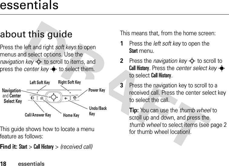 18essentialsessentialsabout this guidePress the left and right soft keys to open menus and select options. Use the navigation keyS to scroll to items, and press the center keys to select them.This guide shows how to locate a menu feature as follows:Find it: Start &gt;Call History &gt; (received call)This means that, from the home screen:  1Press the left soft key to open the Startmenu.2Press the navigation keyS to scroll to Call History. Press the center select keys to select Call History.3Press the navigation key to scroll to a received call. Press the center select key to select the call.Tip: You can use the thumb wheel to scroll up and down, and press the thumb wheel to select items (see page 2 for thumb wheel location).Navigation and Center Select KeyLeft Soft Key Right Soft KeyUndo/Back KeyHome KeyPower KeyCall/Answer Key