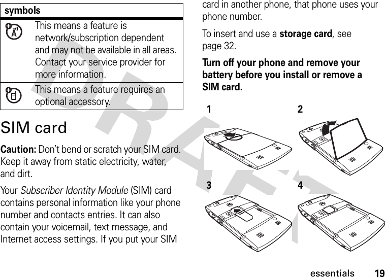 19essentialsSIM cardCaution: Don’t bend or scratch your SIM card. Keep it away from static electricity, water, and dirt.Yo u r   Subscriber Identity Module (SIM) card contains personal information like your phone number and contacts entries. It can also contain your voicemail, text message, and Internet access settings. If you put your SIM card in another phone, that phone uses your phone number.To insert and use a storage card, see page 32.Turn off your phone and remove your battery before you install or remove a SIM card.  symbolsThis means a feature is network/subscription dependent and may not be available in all areas. Contact your service provider for more information.This means a feature requires an optional accessory.1234