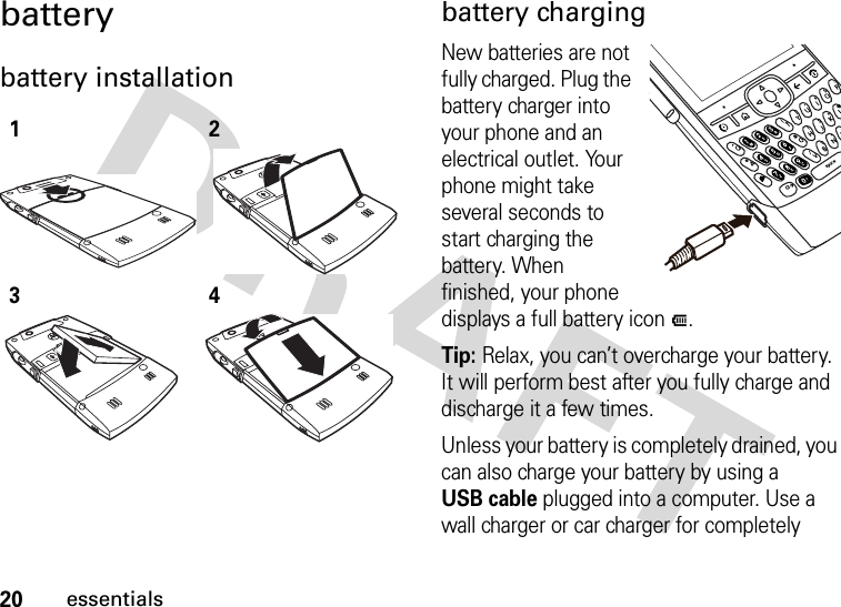 20essentialsbatterybattery installation  battery chargingNew batteries are not fully charged. Plug the battery charger into your phone and an electrical outlet. Your phone might take several seconds to start charging the battery. When finished, your phone displays a full battery iconJ.Tip: Relax, you can’t overcharge your battery. It will perform best after you fully charge and discharge it a few times.Unless your battery is completely drained, you can also charge your battery by using a USB cable plugged into a computer. Use a wall charger or car charger for completely 1234