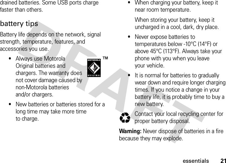 21essentialsdrained batteries. Some USB ports charge faster than others.battery tipsBattery life depends on the network, signal strength, temperature, features, and accessories you use.•Always use Motorola Original batteries and chargers. The warranty does not cover damage caused by non-Motorola batteries and/or chargers.•New batteries or batteries stored for a long time may take more time to charge.•When charging your battery, keep it near room temperature.When storing your battery, keep it uncharged in a cool, dark, dry place.•Never expose batteries to temperatures below -10°C (14°F) or above 45°C (113°F). Always take your phone with you when you leave your vehicle.•It is normal for batteries to gradually wear down and require longer charging times. If you notice a change in your battery life, it is probably time to buy a new battery.Contact your local recycling center for proper battery disposal.Warning: Never dispose of batteries in a fire because they may explode.032375o