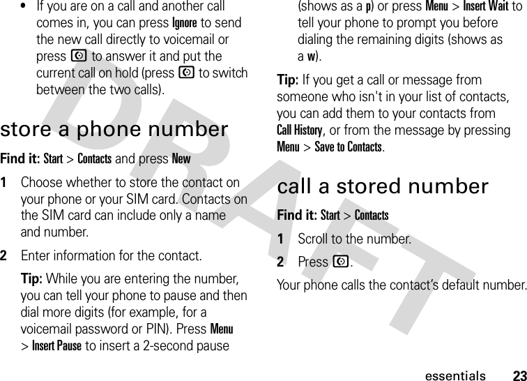 23essentials•If you are on a call and another call comes in, you can press Ignore to send the new call directly to voicemail or pressN to answer it and put the current call on hold (press N to switch between the two calls).store a phone numberFind it: Start &gt;Contacts and pressNew  1Choose whether to store the contact on your phone or your SIM card. Contacts on the SIM card can include only a name and number.2Enter information for the contact.Tip: While you are entering the number, you can tell your phone to pause and then dial more digits (for example, for a voicemail password or PIN). PressMenu &gt;Insert Pause to insert a 2-second pause (shows as a p) or pressMenu &gt;Insert Wait to tell your phone to prompt you before dialing the remaining digits (shows as aw).Tip: If you get a call or message from someone who isn&apos;t in your list of contacts, you can add them to your contacts from Call History, or from the message by pressing Menu&gt;Save to Contacts.call a stored numberFind it: Start &gt;Contacts  1Scroll to the number.2PressN.Your phone calls the contact’s default number.