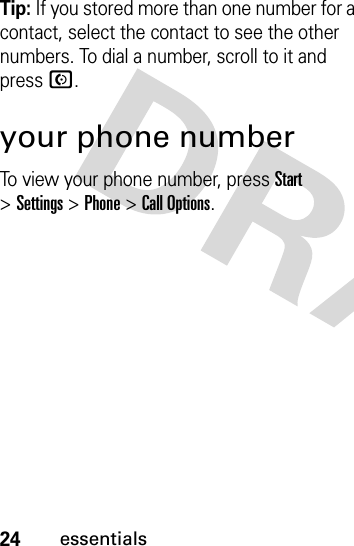 24essentialsTip: If you stored more than one number for a contact, select the contact to see the other numbers. To dial a number, scroll to it and press N.your phone numberTo view your phone number, press Start &gt;Settings &gt;Phone &gt;Call Options.